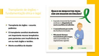 Transplante de órgãos –
fundamentação ética e legal
Transplante de órgãos – assunto
polêmico
O transplante constitui atualmente
um importante recurso terapêutico
para pacientes com insuficiência de
um ou mais órgãos e tecidos.
Morte encefálica do doador
 