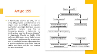 Artigo 199
A Constituição brasileira de 1988, em seu
artigo 199, parágrafo 4, estabelece que “a lei
disporá sobre as condições e os requisitos
que facilitem a remoção de órgãos, tecidos e
substâncias humanas para fins de
transplante, pesquisa e tratamento, [...]
sendo vedado todo tipo de comercialização”.
A Organização Mundial de Saúde (OMS)
define em 1991 que o termo órgão humano
inclui órgãos e tecidos que não se relacionam
com a reprodução humana, não se estendem
a tecidos reprodutivos como óvulo, esperma,
ovário, testículo ou embrião, nem a sangue
ou seus constituintes.
 