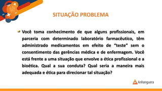 SITUAÇÃO PROBLEMA
Você toma conhecimento de que alguns profissionais, em
parceria com determinado laboratório farmacêutico, têm
administrado medicamentos em efeito de “teste” sem o
consentimento das gerências médica e de enfermagem. Você
está frente a uma situação que envolve a ética profissional e a
bioética. Qual a sua conduta? Qual seria a maneira mais
adequada e ética para direcionar tal situação?
 