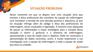 SITUAÇÃO PROBLEMA
Nesse momento em que se depara com uma situação séria que
envolve a ética profissional dos membros da equipe de enfermagem
será inevitável a tomada de uma decisão punitiva e educativa, já que
tal situação infringe além do código e ética dos profissionais de
enfermagem, várias resoluções e legislação. A maneira mais adequada
de passar as informações e traçar estratégias para a solução dessa
situação é inserir a gerência e a diretoria de enfermagem,
apresentando o caso de modo claro e objetivo. Pode ser necessária a
apresentação de dados concretos, assim, é muito importante a sua
investigação com a equipe de enfermagem e toda a equipe de saúde
que atua na unidade.
 