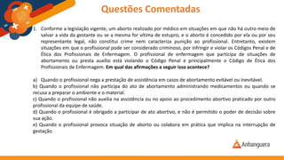 1. Conforme a legislação vigente, um aborto realizado por médico em situações em que não há outro meio de
salvar a vida da gestante ou se a mesma for vítima de estupro, e o aborto é concedido por ela ou por seu
representante legal, não constitui crime nem caracteriza punição ao profissional. Entretanto, existem
situações em que o profissional pode ser considerado criminoso, por infringir e violar os Códigos Penal e de
Ética dos Profissionais de Enfermagem. O profissional de enfermagem que participa de situações de
abortamento ou presta auxílio está violando o Código Penal e principalmente o Código de Ética dos
Profissionais de Enfermagem. Em qual das afirmações a seguir isso acontece?
a) Quando o profissional nega a prestação de assistência em casos de abortamento evitável ou inevitável.
b) Quando o profissional não participa do ato de abortamento administrando medicamentos ou quando se
recusa a preparar o ambiente e o material.
c) Quando o profissional não auxilia na assistência ou no apoio ao procedimento abortivo praticado por outro
profissional da equipe de saúde.
d) Quando o profissional é obrigado a participar de ato abortivo, e não é permitido o poder de decisão sobre
sua ação.
e) Quando o profissional provoca situação de aborto ou colabora em prática que implica na interrupção de
gestação.
Questões Comentadas
 