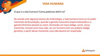 VIDA HUMANA
O que é a vida humana? Como podemos defini-la?
De acordo com algumas teorias de embriologia, a vida humana inicia-se no exato
momento da fecundação, quando o gameta masculino (espermatozoide) e o
gameta feminino (óvulo) se unem, formando um novo código, assim, nesse
momento, iniciase uma nova vida, um ser humano com seu próprio código
genético; a partir desse momento, essa vida deverá ser respeitada.
 