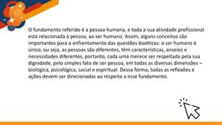 O fundamento referido é a pessoa humana, e toda a sua atividade profissional
está relacionada à pessoa, ao ser humano. Assim, alguns conceitos são
importantes para o enfrentamento das questões bioéticas: o ser humano é
único, ou seja, as pessoas são diferentes, têm características, anseios e
necessidades diferentes, portanto, cada uma merece ser respeitada pela sua
dignidade, pelo simples fato de ser pessoa, em todas as diversas dimensões –
biológica, psicológica, social e espiritual. Dessa forma, todas as reflexões e
ações devem ser direcionadas ao respeito a esse fundamento.
 