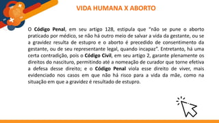 O Código Penal, em seu artigo 128, estipula que “não se pune o aborto
praticado por médico, se não há outro meio de salvar a vida da gestante, ou se
a gravidez resulta de estupro e o aborto é precedido de consentimento da
gestante, ou de seu representante legal, quando incapaz”. Entretanto, há uma
certa contradição, pois o Código Civil, em seu artigo 2, garante plenamente os
direitos do nascituro, permitindo até a nomeação de curador que torne efetiva
a defesa desse direito; e o Código Penal viola esse direito de viver, mais
evidenciado nos casos em que não há risco para a vida da mãe, como na
situação em que a gravidez é resultado de estupro.
VIDA HUMANA X ABORTO
 