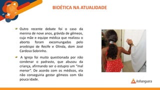 Outro recente debate foi o caso da
menina de nove anos, grávida de gêmeos,
cuja mãe e equipe médica que realizou o
aborto foram excomungadas pelo
arcebispo de Recife e Olinda, dom José
Cardoso Sobrinho.
A Igreja foi muito questionada por não
condenar o padrasto, que abusou da
criança, afirmando ser o estupro um “mal
menor”. De acordo com os médicos, ela
não conseguiria gestar gêmeos com tão
pouca idade.
BIOÉTICA NA ATUALIDADE
 