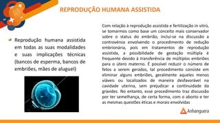 Reprodução humana assistida
em todas as suas modalidades
e suas implicações técnicas
(bancos de esperma, bancos de
embriões, mães de aluguel)
REPRODUÇÃO HUMANA ASSISTIDA
Com relação à reprodução assistida e fertilização in vitro,
se tomarmos como base um conceito mais conservador
sobre o status do embrião, inclui-se na discussão a
controvérsia envolvendo o procedimento de redução
embrionária, pois em tratamentos de reprodução
assistida, a possibilidade de gestação múltipla é
frequente devido à transferência de múltiplos embriões
para o útero materno. É possível reduzir o número de
fetos a serem gerados, tal procedimento consiste em
eliminar alguns embriões, geralmente aqueles menos
viáveis ou localizados de maneira desfavorável na
cavidade uterina, sem prejudicar a continuidade da
gravidez. No entanto, esse procedimento traz discussão
por ter semelhança, de certa forma, com o aborto e ter
as mesmas questões éticas e morais envolvidas
 