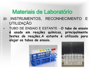  INSTRUMENTOS, RECONHECIMENTO E
UTILIZAÇÃO
 TUBO DE ENSAIO E ESTANTE - O tubo de ensaio
é usado em reações químicas, principalmente
testes de reações.A estante é utilizada para
alojar os tubos de ensaio.
Materiais de Laboratório
 