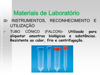  INSTRUMENTOS, RECONHECIMENTO E
UTILIZAÇÃO
 TUBO CÔNICO (FALCON)- Utilizado para
aliquotar amostras biológicas e substâncias.
Resistente ao calor, frio e centrifugação.
Materiais de Laboratório
 