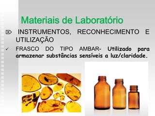  INSTRUMENTOS, RECONHECIMENTO E
UTILIZAÇÃO
 FRASCO DO TIPO AMBAR- Utilizado para
armazenar substâncias sensíveis a luz/claridade.
Materiais de Laboratório
 