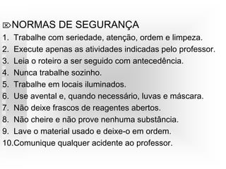 NORMAS DE SEGURANÇA
1. Trabalhe com seriedade, atenção, ordem e limpeza.
2. Execute apenas as atividades indicadas pelo professor.
3. Leia o roteiro a ser seguido com antecedência.
4. Nunca trabalhe sozinho.
5. Trabalhe em locais iluminados.
6. Use avental e, quando necessário, luvas e máscara.
7. Não deixe frascos de reagentes abertos.
8. Não cheire e não prove nenhuma substância.
9. Lave o material usado e deixe-o em ordem.
10.Comunique qualquer acidente ao professor.
 