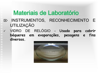  INSTRUMENTOS, RECONHECIMENTO E
UTILIZAÇÃO
 VIDRO DE RELÓGIO - Usado para cobrir
béqueres em evaporações, pesagens e fins
diversos.
Materiais de Laboratório
 