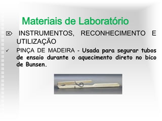  INSTRUMENTOS, RECONHECIMENTO E
UTILIZAÇÃO
 PINÇA DE MADEIRA - Usada para segurar tubos
de ensaio durante o aquecimento direto no bico
de Bunsen.
Materiais de Laboratório
 