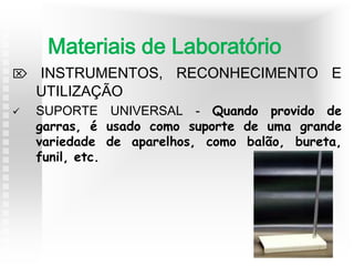  INSTRUMENTOS, RECONHECIMENTO E
UTILIZAÇÃO
 SUPORTE UNIVERSAL - Quando provido de
garras, é usado como suporte de uma grande
variedade de aparelhos, como balão, bureta,
funil, etc.
Materiais de Laboratório
 