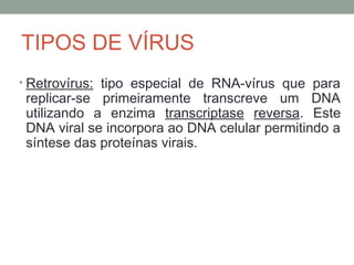 • Retrovírus: tipo especial de RNA-vírus que para
replicar-se primeiramente transcreve um DNA
utilizando a enzima transcriptase reversa. Este
DNA viral se incorpora ao DNA celular permitindo a
síntese das proteínas virais.
TIPOS DE VÍRUS
 