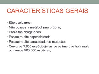 CARACTERÍSTICAS GERAIS
• São acelulares;
• Não possuem metabolismo próprio;
• Parasitas obrigatórios;
• Possuem alta especificidade;
• Possuem alta capacidade de mutação;
• Cerca de 3.600 espécies(mas se estima que haja mais
ou menos 500.000 espécies;
 