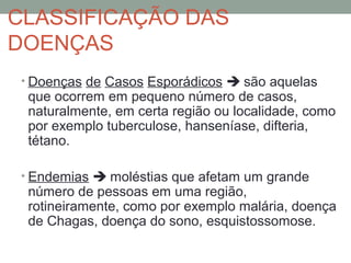 CLASSIFICAÇÃO DAS
DOENÇAS
• Doenças de Casos Esporádicos  são aquelas
que ocorrem em pequeno número de casos,
naturalmente, em certa região ou localidade, como
por exemplo tuberculose, hanseníase, difteria,
tétano.
• Endemias  moléstias que afetam um grande
número de pessoas em uma região,
rotineiramente, como por exemplo malária, doença
de Chagas, doença do sono, esquistossomose.
 