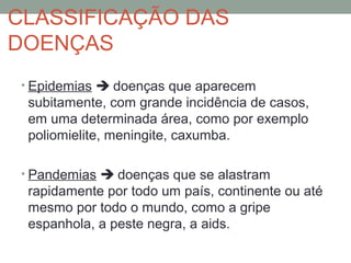 • Epidemias  doenças que aparecem
subitamente, com grande incidência de casos,
em uma determinada área, como por exemplo
poliomielite, meningite, caxumba.
• Pandemias  doenças que se alastram
rapidamente por todo um país, continente ou até
mesmo por todo o mundo, como a gripe
espanhola, a peste negra, a aids.
CLASSIFICAÇÃO DAS
DOENÇAS
 