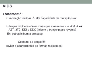 AIDS
Tratamento:
 vacinação ineficaz  alta capacidade de mutação viral
 drogas inibidoras de enzimas que atuam no ciclo viral  ex:
AZT, 3TC, DDI e DDC (inibem a transcriptase reversa)
Ex: outros inibem a protease
Coquetel de drogas!!!!
(evitar o aparecimento de formas resistentes)
 