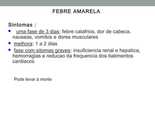 FEBRE AMARELA
Sintomas :
 uma fase de 3 dias: febre calafrios, dor de cabeca,
nauseas, vomitos e dores musculares
 melhora: 1 a 2 dias
 fase com sitomas graves: insuficiencia renal e hepatica,
hemorragias e reducao da frequencia dos batimentos
cardiacos
Pode levar à morte
 