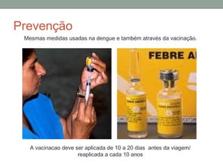 Prevenção
Mesmas medidas usadas na dengue e também através da vacinação.
A vacinacao deve ser aplicada de 10 a 20 dias antes da viagem/
reaplicada a cada 10 anos
 