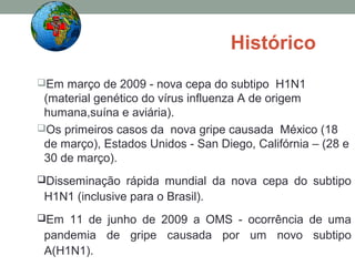 Histórico
Em março de 2009 - nova cepa do subtipo H1N1
(material genético do vírus influenza A de origem
humana,suína e aviária).
Os primeiros casos da nova gripe causada México (18
de março), Estados Unidos - San Diego, Califórnia – (28 e
30 de março).
Disseminação rápida mundial da nova cepa do subtipo
H1N1 (inclusive para o Brasil).
Em 11 de junho de 2009 a OMS - ocorrência de uma
pandemia de gripe causada por um novo subtipo
A(H1N1).
 