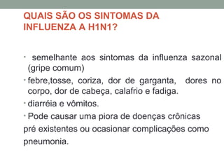 QUAIS SÃO OS SINTOMAS DA
INFLUENZA A H1N1?
• semelhante aos sintomas da influenza sazonal
(gripe comum)
• febre,tosse, coriza, dor de garganta, dores no
corpo, dor de cabeça, calafrio e fadiga.
• diarréia e vômitos.
• Pode causar uma piora de doenças crônicas
pré existentes ou ocasionar complicações como
pneumonia.
 