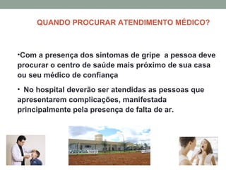 QUANDO PROCURAR ATENDIMENTO MÉDICO?
•Com a presença dos sintomas de gripe a pessoa deve
procurar o centro de saúde mais próximo de sua casa
ou seu médico de confiança
• No hospital deverão ser atendidas as pessoas que
apresentarem complicações, manifestada
principalmente pela presença de falta de ar.
 