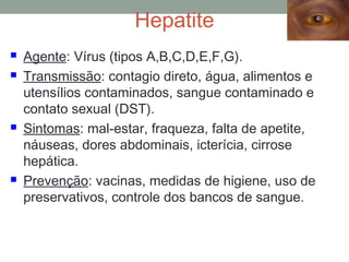 Hepatite
 Agente: Vírus (tipos A,B,C,D,E,F,G).
 Transmissão: contagio direto, água, alimentos e
utensílios contaminados, sangue contaminado e
contato sexual (DST).
 Sintomas: mal-estar, fraqueza, falta de apetite,
náuseas, dores abdominais, icterícia, cirrose
hepática.
 Prevenção: vacinas, medidas de higiene, uso de
preservativos, controle dos bancos de sangue.
 
