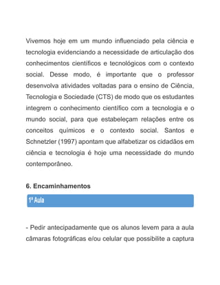 Vivemos hoje em um mundo influenciado pela ciência e tecnologia evidenciando a necessidade de articulação dos conhecimentos científicos e tecnológicos com o contexto social. Desse modo, é importante que o professor desenvolva atividades voltadas para o ensino de Ciência, Tecnologia e Sociedade (CTS) de modo que os estudantes integrem o conhecimento científico com a tecnologia e o mundo social, para que estabeleçam relações entre os conceitos químicos e o contexto social. Santos e Schnetzler (1997) apontam que alfabetizar os cidadãos em ciência e tecnologia é hoje uma necessidade do mundo contemporâneo. 
6. Encaminhamentos 
- Pedir antecipadamente que os alunos levem para a aula câmaras fotográficas e/ou celular que possibilite a captura  