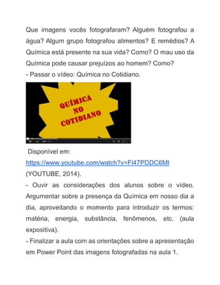Que imagens vocês fotografaram? Alguém fotografou a água? Algum grupo fotografou alimentos? E remédios? A Química está presente na sua vida? Como? O mau uso da Química pode causar prejuízos ao homem? Como? - Passar o vídeo: Química no Cotidiano. 
Disponível em: https://www.youtube.com/watch?v=Fl47PDDC6MI (YOUTUBE, 2014). - Ouvir as considerações dos alunos sobre o vídeo. Argumentar sobre a presença da Química em nosso dia a dia, aproveitando o momento para introduzir os termos: matéria, energia, substância, fenômenos, etc. (aula expositiva). - Finalizar a aula com as orientações sobre a apresentação em Power Point das imagens fotografadas na aula 1.  