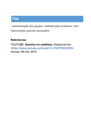 - Apresentação dos grupos, mediada pelo professor, com intervenções quando necessário. 
Referências: YOUTUBE. Química no cotidiano. Disponível em: <https://www.youtube.com/watch?v=Fl47PDDC6MI>. Acesso: 08 mai. 2014. 
