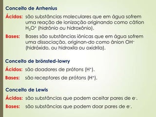 Conceito de brönsted-lowry
Ácidos: são doadores de prótons (H+).
Bases: são receptores de prótons (H+).
Conceito de Lewis
Ácidos: são substâncias que podem aceitar pares de e-.
Bases: são substâncias que podem doar pares de e-.
Conceito de Arrhenius
Ácidos: são substâncias moleculares que em água sofrem
uma reação de ionização originando como câtion
H3O+ (hidrônio ou hidroxônio).
Bases: Bases são substâncias iônicas que em água sofrem
uma dissociação, originan-do como ânion OH–
(hidróxido, ou hidroxila ou oxidrila).
 