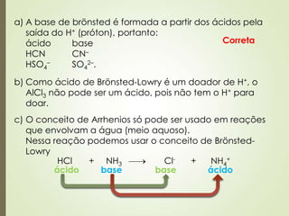 a) A base de brönsted é formada a partir dos ácidos pela
saída do H+ (próton), portanto:
ácido base
HCN CN–
HSO4
– SO4
2–.
Correta
b) Como ácido de Brönsted-Lowry é um doador de H+, o
AlCl3 não pode ser um ácido, pois não tem o H+ para
doar.
c) O conceito de Arrhenios só pode ser usado em reações
que envolvam a água (meio aquoso).
Nessa reação podemos usar o conceito de Brönsted-
Lowry
HCl + NH3 Cl- + NH4
+
ácido ácidobase base
 