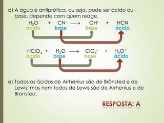 d) A água é anfiprótica, ou seja, pode ser ácido ou
base, depende com quem reage.
H2O + CN– OH– + HCN
ácido ácidobase base
HClO4 + H2O ClO4
– + H3O+
ácido ácidobase base
e) Todos os ácidos de Arrhenius são de Brönsted e de
Lewis, mas nem todos de Lewis são de Arrhenius e de
Brönsted.
 