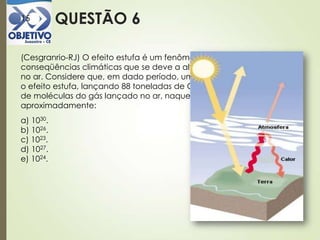 QUESTÃO 615
(Cesgranrio-RJ) O efeito estufa é um fenômeno de graves
conseqüências climáticas que se deve a altas concentrações de CO2
no ar. Considere que, em dado período, uma indústria "contribuiu" para
o efeito estufa, lançando 88 toneladas de CO2 na atmosfera. O número
de moléculas do gás lançado no ar, naquele período, foi
aproximadamente:
a) 1030.
b) 1026.
c) 1023.
d) 1027.
e) 1024.
 