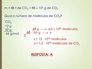 m = 88 t de CO2 = 88 106 g de CO2
Qual o número de moléculas de CO2?
CO2
12 g
32 g
44 g/mol
44 g 6,0 1023 moléculas
88 · 106 g x
x = 12 · 1029 moléculas
2
x = 1,2 · 1030 moléculas de CO2
 
