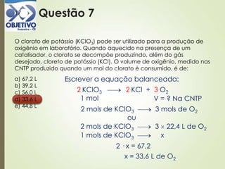 Questão 717
O clorato de potássio (KClO3) pode ser utilizado para a produção de
oxigênio em laboratório. Quando aquecido na presença de um
catalisador, o clorato se decompõe produzindo, além do gás
desejado, cloreto de potássio (KCl). O volume de oxigênio, medido nas
CNTP produzido quando um mol do clorato é consumido, é de:
a) 67,2 L
b) 39,2 L
c) 56,0 L
d) 33,6 L
e) 44,8 L
Escrever a equação balanceada:
KClO3 KCl + O22 32
1 mol V = ? Na CNTP
2 mols de KClO3 3 mols de O2
2 mols de KClO3 3 22,4 L de O2
ou
1 mols de KClO3 x
2 · x = 67,2
x = 33,6 L de O2
 