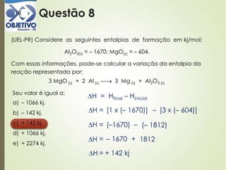 Questão 818
(UEL-PR) Considere as seguintes entalpias de formação em kj/mol:
Al2O3(s) = – 1670; MgO(s) = – 604.
Com essas informações, pode-se calcular a variação da entalpia da
reação representada por:
3 MgO (s) + 2 Al (s) 3 Mg (s) + Al2O3 (s)
Seu valor é igual a:
a) – 1066 kj.
b) – 142 kj.
c) + 142 kj.
d) + 1066 kj.
e) + 2274 kj.
H = Hfinal – Hinicial
H = [1 x (– 1670)] – [3 x (– 604)]
(– 1812)H = (–1670) –
1812H = – 1670 +
H = + 142 kj
 