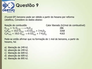 Questão 919
(Fuvest-SP) benzeno pode ser obtido a partir do hexano por reforma
catalítica, Considere os dados abaixo:
Reação de combustão Calor liberado (kJ/mol de combustível)
H2 (g) + ½ O2 (g) H2O (l) 286
C6H6(l) + 15/2 O2(g) 6 CO2(g) + 3 H2O(l) 3268
C6H14(l) + 19/2 O2(g) 6 CO2(g) + 7 H2O(l) 4163
Pede-se então afirmar que na formação de 1 mol de benzeno, a partir do
hexano, há:
a) liberação de 249 kJ.
b) absorção de 249 kJ.
c) liberação de 609 kJ.
d) absorção de 609 kJ.
e) liberação de 895 kJ.
 
