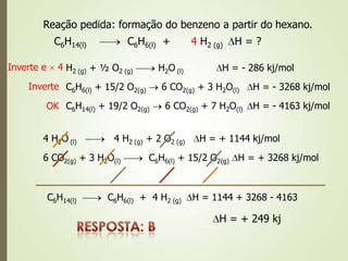 Reação pedida: formação do benzeno a partir do hexano.
C6H14(l) C6H6(l) + H2 (g) H = ?
H2 (g) + ½ O2 (g) H2O (l) H = - 286 kj/mol
4
Inverte e 4
C6H6(l) + 15/2 O2(g) 6 CO2(g) + 3 H2O(l) H = - 3268 kj/mol
C6H14(l) + 19/2 O2(g) 6 CO2(g) + 7 H2O(l) H = - 4163 kj/mol
Inverte
OK
4 H2O (l) 4 H2 (g) + 2 O2 (g) H = + 1144 kj/mol
6 CO2(g) + 3 H2O(l) C6H6(l) + 15/2 O2(g) H = + 3268 kj/mol
C6H14(l) C6H6(l) + 4 H2 (g) H = 1144 + 3268 - 4163
H = + 249 kj
 