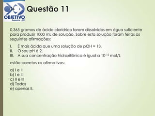 Questão 1124
0,365 gramas de ácido clorídrico foram dissolvidos em água suficiente
para produzir 1000 mL de solução. Sobre esta solução foram feitas as
seguintes afirmações:
I. É mais ácida que uma solução de pOH = 13.
II. O seu pH é 2.
III. A sua concentração hidroxiliônica é igual a 10-12 mol/L
estão corretas as afirmativas:
a) I e II
b) I e III
c) II e III
d) Todas
e) apenas II.
 