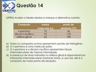 Questão 1429
(UFRN) Analise a tabela abaixo e marque a alternativa correta:
a) Todos os compostos acima apresentam pontes de hidrogênio.
b) O n-pentano é uma molécula polar.
c) O n-pentano e o álcool n-butílico apresentam forças
intermoleculares de mesma intensidade.
d) A presença de duas hidroxilas no etileno glicol é responsável por
interações intermoleculares bastante fortes, e, por isso, ele é o
composto de maior ponto de ebulição.
Composto massa
molecular (u)
ponto de
ebulição (ºC)
n-pentano 72 36
álcool n-butílico 74 118
etileno glicol 62 198
 