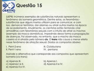 Questão 1531
(UEPB) Inúmeros exemplos de substâncias naturais apresentam o
fenômeno da isomeria geométrica. Dentre estas, os feromônios -
substâncias que alguns insetos utilizam para se comunicar, e com
isso, demarcar territórios, dar alarmes ou atrair outros insetos na época
de acasalamento. Atualmente, os cientistas estão tentando criar
armadilhas com feromônios sexuais com o intuito de atrair os machos
(exemplo da mosca doméstica), impedindo dessa forma a propagação
de doenças. Foi observado, no entanto, que o macho da mosca
caseira só é atraído pelo isômero cis. O trans não causa o menor efeito
nesse fenômeno de atração sexual. Dados os compostos abaixo:
I. Pent-2-eno III. Ciclobutano
II. Pent-1-eno IV. pentano
Assinale a alternativa que corresponde aos compostos que apresentam
isomeria (cis-trans):
a) Apenas III. b) Apenas I.
c) Apenas I e II. d) Apenas II e IV.
e) Apenas II e IV.
 