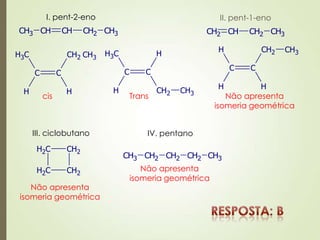 I. pent-2-eno
CH3 CH CH CH2 CH3
C C
CH3
H H
CH2 CH3
C C
CH3
H CH2
H
CH3
cis Trans
II. pent-1-eno
CH2 CH CH2 CH3
C C
H
H H
CH2 CH3
Não apresenta
isomeria geométrica
III. ciclobutano
CH2 CH2
CH2 CH2
Não apresenta
isomeria geométrica
IV. pentano
CH3 CH2 CH2 CH2 CH3
Não apresenta
isomeria geométrica
 