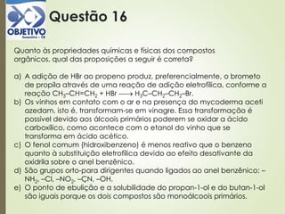 Questão 16
Quanto às propriedades químicas e físicas dos compostos
orgânicos, qual das proposições a seguir é correta?
a) A adição de HBr ao propeno produz, preferencialmente, o brometo
de propila através de uma reação de adição eletrofílica, conforme a
reação CH3–CH=CH2 + HBr H3C–CH2–CH2–Br.
b) Os vinhos em contato com o ar e na presença do mycoderma aceti
azedam, isto é, transformam-se em vinagre. Essa transformação é
possível devido aos álcoois primários poderem se oxidar a ácido
carboxílico, como acontece com o etanol do vinho que se
transforma em ácido acético.
c) O fenol comum (hidroxibenzeno) é menos reativo que o benzeno
quanto à substituição eletrofílica devido ao efeito desativante da
oxidrila sobre o anel benzênico.
d) São grupos orto-para dirigentes quando ligados ao anel benzênico: –
NH2, –Cl, –NO2, –CN, –OH.
e) O ponto de ebulição e a solubilidade do propan-1-ol e do butan-1-ol
são iguais porque os dois compostos são monoálcoois primários.
 