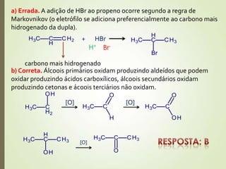 a) Errada. A adição de HBr ao propeno ocorre segundo a regra de
Markovnikov (o eletrófilo se adiciona preferencialmente ao carbono mais
hidrogenado da dupla).
carbono mais hidrogenado
+ HBr
H+
Br-
b) Correta. Álcoois primários oxidam produzindo aldeídos que podem
oxidar produzindo ácidos carboxílicos, álcoois secundários oxidam
produzindo cetonas e ácoois terciários não oxidam.
[O] [O]
[O]
 