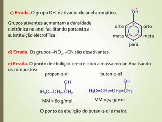 c) Errada. O grupo OH- é ativador do anel aromático.
+-
+
-
+
-
+
- ortoorto
metameta
para
Grupos ativantes aumentam a densidade
eletrônica no anel facilitando portanto a
substituição eletrofílica.
d) Errada. Os grupos –NO2, –CN são desativantes.
e) Errada. O ponto de ebulição cresce com a massa molar. Analisando
os compostos:
propan-1-ol
MM = 60 g/mol
butan-1-ol
MM = 74 g/mol
O ponto de ebulição do butan-1-ol é maior.
 