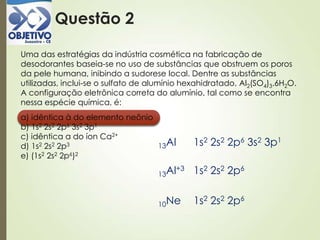 Questão 2
Uma das estratégias da indústria cosmética na fabricação de
desodorantes baseia-se no uso de substâncias que obstruem os poros
da pele humana, inibindo a sudorese local. Dentre as substâncias
utilizadas, inclui-se o sulfato de alumínio hexahidratado, Al2(SO4)3.6H2O.
A configuração eletrônica correta do alumínio, tal como se encontra
nessa espécie química, é:
a) idêntica à do elemento neônio
b) 1s2 2s2 2p6 3s2 3p1
c) idêntica a do íon Ca2+
d) 1s2 2s2 2p3
e) (1s2 2s2 2p6)2
13Al 1s2 2s2 2p6 3s2 3p1
13Al+3 1s2 2s2 2p6
10Ne 1s2 2s2 2p6
 
