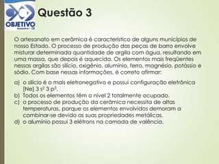Questão 3
O artesanato em cerâmica é característico de alguns municípios de
nosso Estado. O processo de produção das peças de barro envolve
misturar determinada quantidade de argila com água, resultando em
uma massa, que depois é aquecida. Os elementos mais freqüentes
nessas argilas são silício, oxigênio, alumínio, ferro, magnésio, potássio e
sódio. Com base nessas informações, é correto afirmar:
a) o silício é o mais eletronegativo e possui configuração eletrônica
[Ne] 3 s2 3 p3.
b) Todos os elementos têm o nível 2 totalmente ocupado.
c) o processo de produção da cerâmica necessita de altas
temperaturas, porque os elementos envolvidos demoram a
combinar-se devido as suas propriedades metálicas.
d) o alumínio possui 3 elétrons na camada de valência.
 