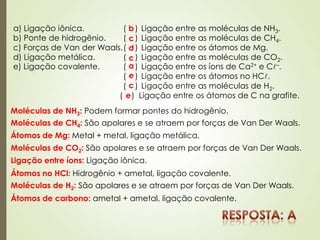 a) Ligação iônica. ( ) Ligação entre as moléculas de NH3.
b) Ponte de hidrogênio. ( ) Ligação entre as moléculas de CH4.
c) Forças de Van der Waals.( ) Ligação entre os átomos de Mg.
d) Ligação metálica. ( ) Ligação entre as moléculas de CO2.
e) Ligação covalente. ( ) Ligação entre os íons de Ca2+ e C–.
( ) Ligação entre os átomos no HC.
( ) Ligação entre as moléculas de H2.
( ) Ligação entre os átomos de C na grafite.
Moléculas de NH3: Podem formar pontes do hidrogênio.
b
Moléculas de CH4: São apolares e se atraem por forças de Van Der Waals.
c
Átomos de Mg: Metal + metal, ligação metálica.
d
Moléculas de CO2: São apolares e se atraem por forças de Van Der Waals.
c
Ligação entre íons: Ligação iônica.
a
Átomos no HCl: Hidrogênio + ametal, ligação covalente.
e
Moléculas de H2: São apolares e se atraem por forças de Van Der Waals.
c
Átomos de carbono: ametal + ametal, ligação covalente.
e
 